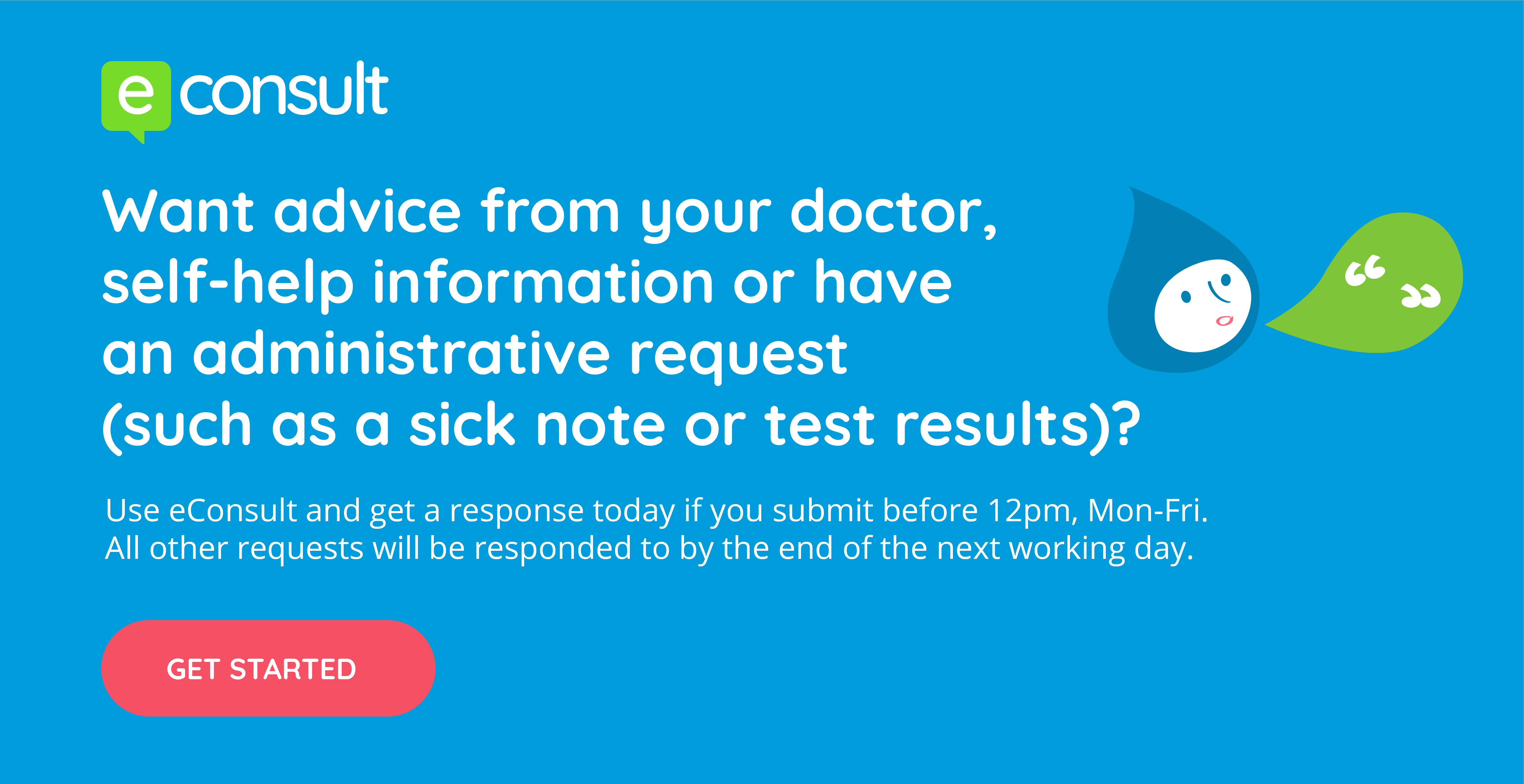 eConsult. Want advice from your doctor, self-help information or have an administrative request (such as a sick note or test results). Use eConsult and get a response today if you submit before 12pm, mon-fri. All other requests will be responded to by the end of the next working day